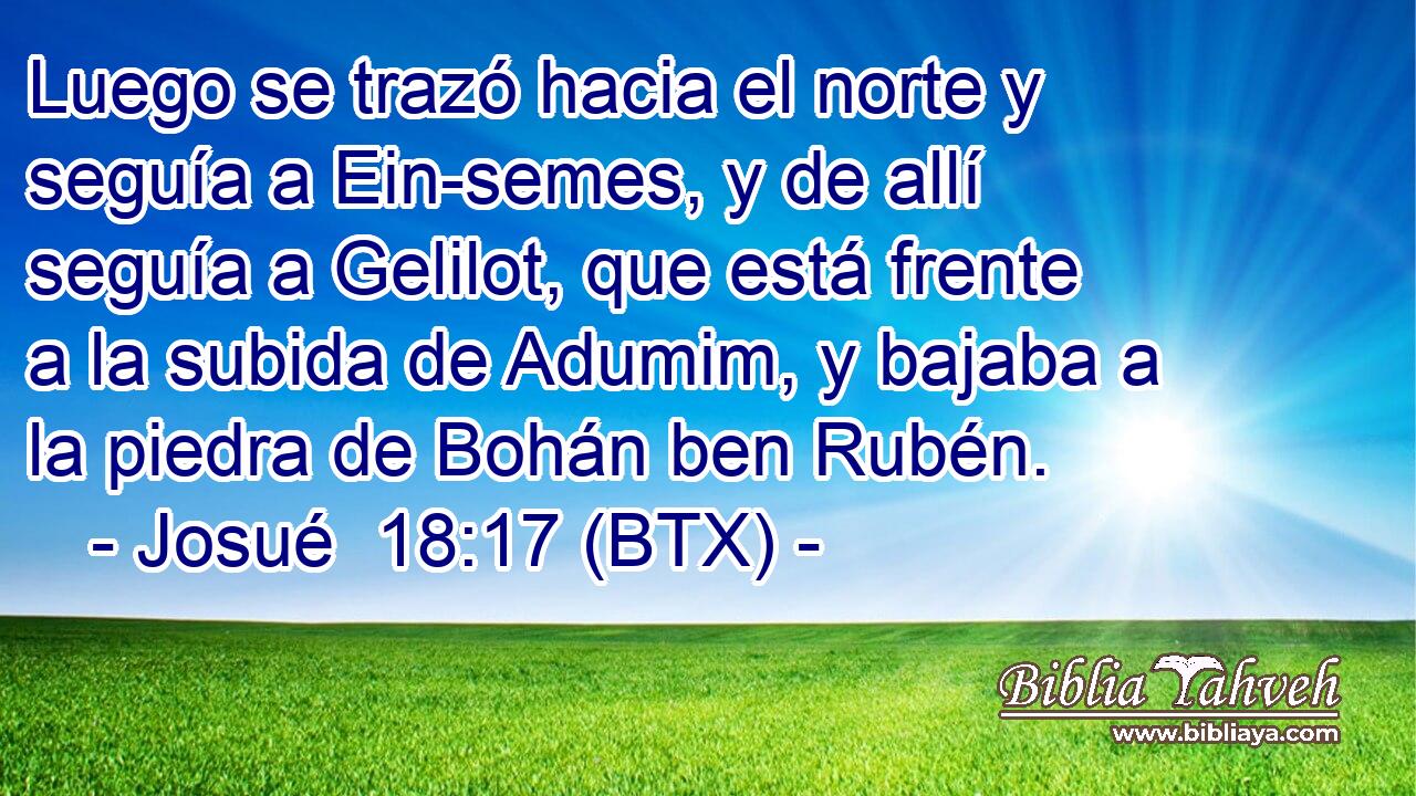 Luego se trazó hacia el norte y seguía a Ein-semes, y de allí seguía a Gelilot, que está frente a la subida de Adumim, y bajaba a la piedra de Bohán ben Rubén.