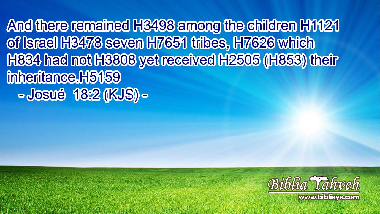 And there remained H3498 among the children H1121 of Israel H3478 seven H7651 tribes, H7626 which H834 had not H3808 yet received H2505 (H853) their inheritance.H5159