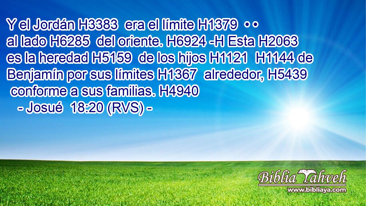 Y el Jordán H3383  era el límite H1379  • • al lado H6285  del oriente. H6924 -H Esta H2063  es la heredad H5159  de los hijos H1121  H1144 de Benjamín por sus límites H1367  alrededor, H5439  conforme a sus familias. H4940  