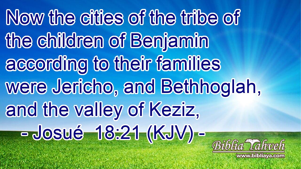 Now the cities of the tribe of the children of Benjamin according to their families were Jericho, and Bethhoglah, and the valley of Keziz,