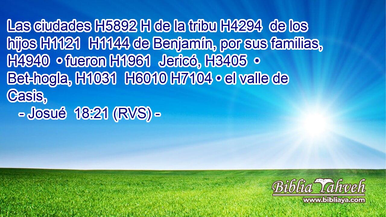 Las ciudades H5892 H de la tribu H4294  de los hijos H1121  H1144 de Benjamín, por sus familias, H4940  • fueron H1961  Jericó, H3405  • Bet-hogla, H1031  H6010 H7104 • el valle de Casis, 