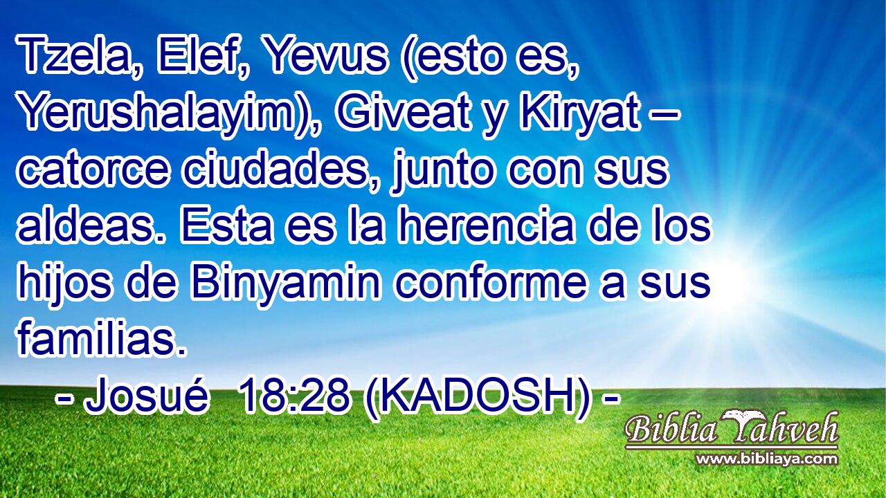  Tzela, Elef, Yevus (esto es, Yerushalayim), Giveat y Kiryat – catorce ciudades, junto con sus aldeas. Esta es la herencia de los hijos de Binyamin conforme a sus familias. 