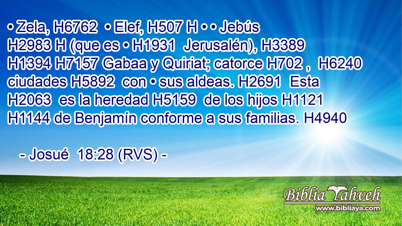 • Zela, H6762  • Elef, H507 H • • Jebús H2983 H (que es • H1931  Jerusalén), H3389  H1394 H7157 Gabaa y Quiriat; catorce H702 ,  H6240 ciudades H5892  con • sus aldeas. H2691  Esta H2063  es la heredad H5159  de los hijos H1121  H1144 de Benjamín conforme a sus familias. H4940  