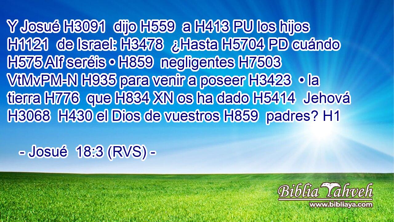 Y Josué H3091  dijo H559  a H413 PU los hijos H1121  de Israel: H3478  ¿Hasta H5704 PD cuándo H575 AIf seréis • H859  negligentes H7503 VtMvPM-N H935 para venir a poseer H3423  • la tierra H776  que H834 XN os ha dado H5414  Jehová H3068  H430 el Dios de vuestros H859  padres? H1  
