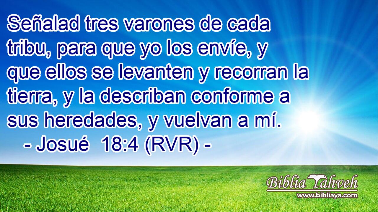 Señalad tres varones de cada tribu, para que yo los envíe, y que ellos se levanten y recorran la tierra, y la describan conforme a sus heredades, y vuelvan a mí.