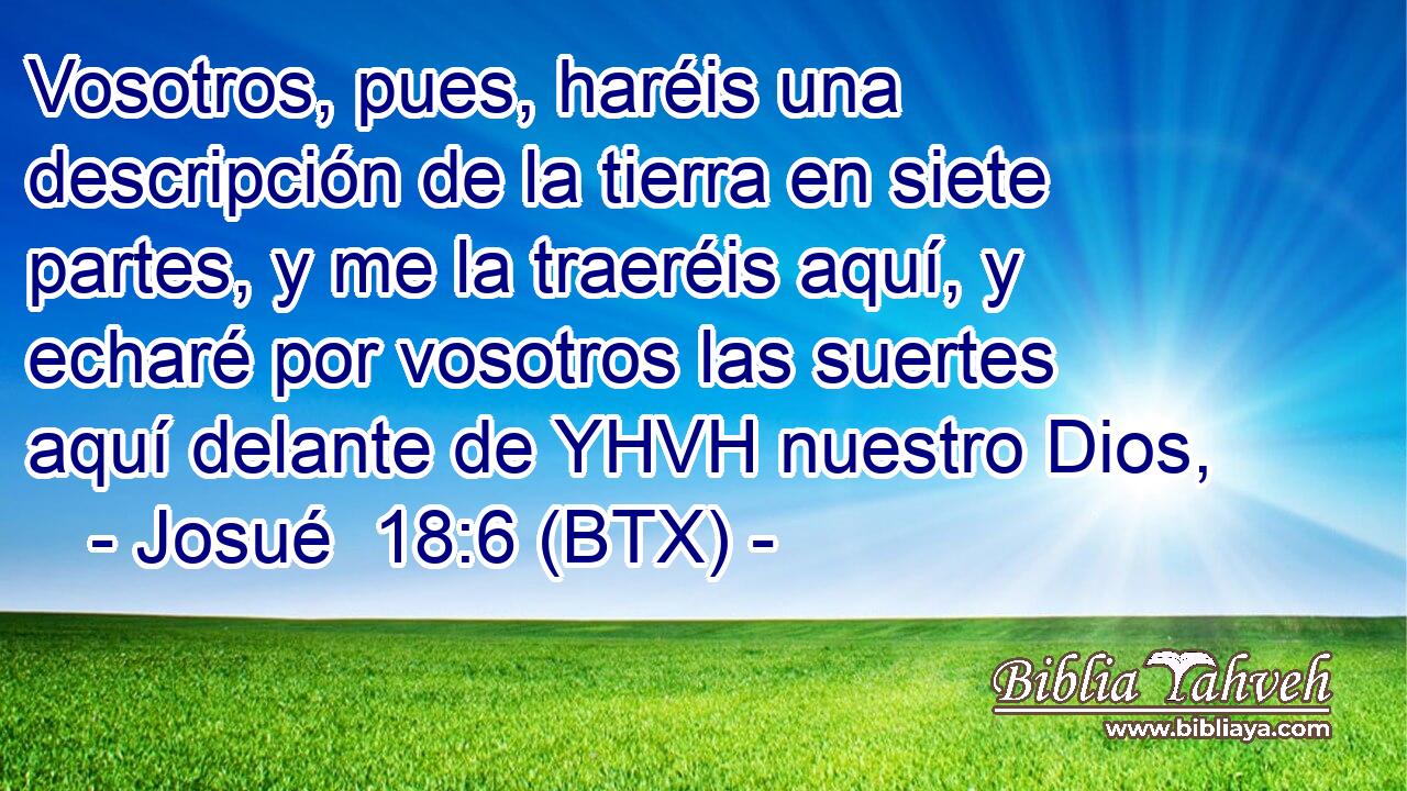 Vosotros, pues, haréis una descripción de la tierra en siete partes, y me la traeréis aquí, y echaré por vosotros las suertes aquí delante de YHVH nuestro Dios,
