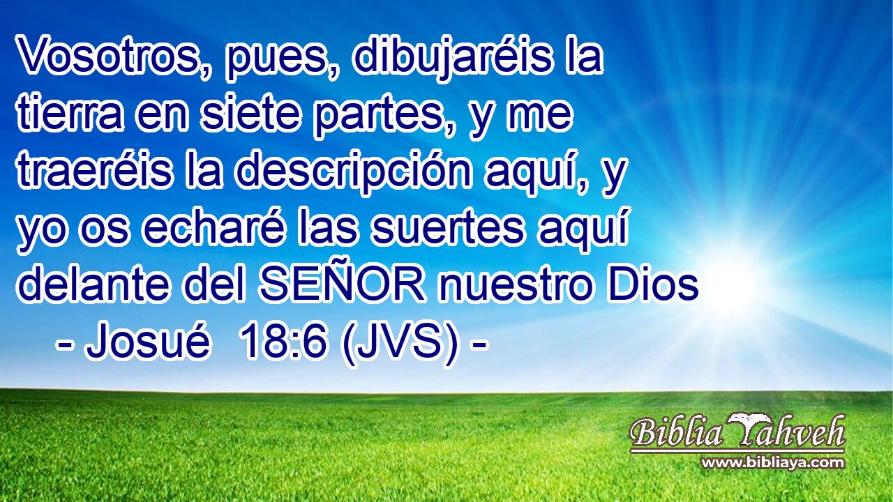 Vosotros, pues, dibujaréis la tierra en siete partes, y me traeréis la descripción aquí, y yo os echaré las suertes aquí delante del SEÑOR nuestro Dios