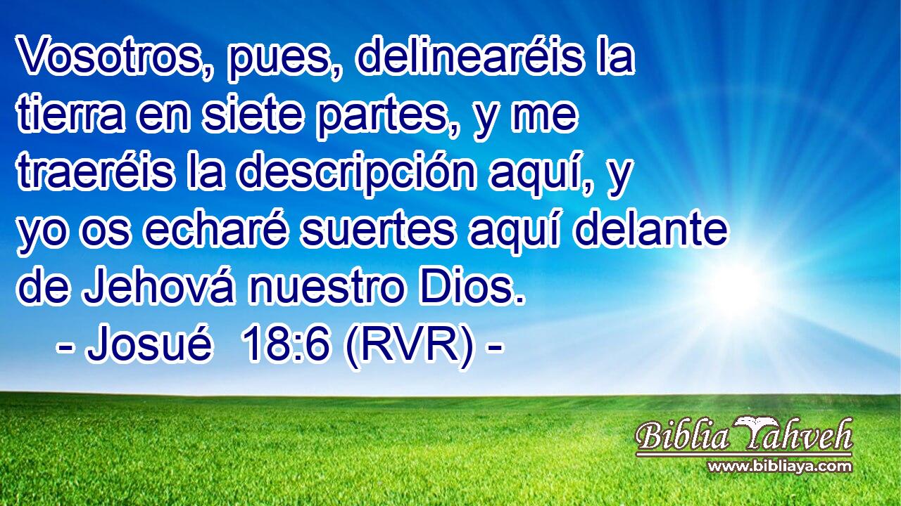 Vosotros, pues, delinearéis la tierra en siete partes, y me traeréis la descripción aquí, y yo os echaré suertes aquí delante de Jehová nuestro Dios.