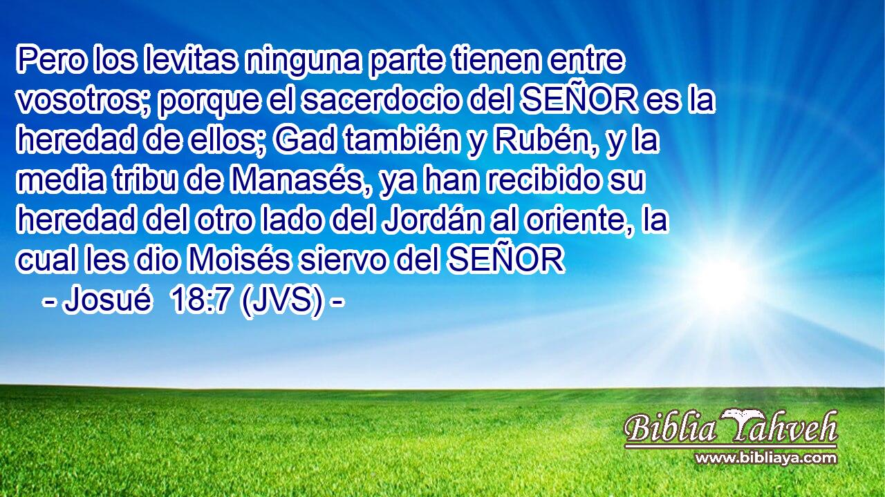 Pero los levitas ninguna parte tienen entre vosotros; porque el sacerdocio del SEÑOR es la heredad de ellos; Gad también y Rubén, y la media tribu de Manasés, ya han recibido su heredad del otro lado del Jordán al oriente, la cual les dio Moisés siervo del SEÑOR