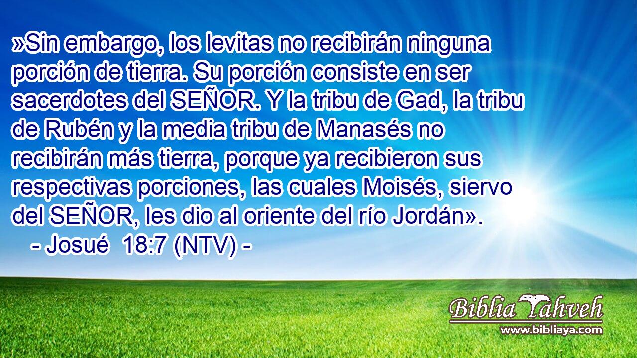 »Sin embargo, los levitas no recibirán ninguna porción de tierra. Su porción consiste en ser sacerdotes del SEÑOR. Y la tribu de Gad, la tribu de Rubén y la media tribu de Manasés no recibirán más tierra, porque ya recibieron sus respectivas porciones, las cuales Moisés, siervo del SEÑOR, les dio al oriente del río Jordán».