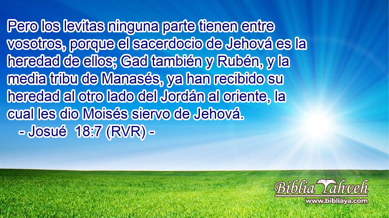 Pero los levitas ninguna parte tienen entre vosotros, porque el sacerdocio de Jehová es la heredad de ellos; Gad también y Rubén, y la media tribu de Manasés, ya han recibido su heredad al otro lado del Jordán al oriente, la cual les dio Moisés siervo de Jehová.