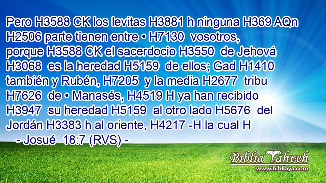 Pero H3588 CK los levitas H3881 h ninguna H369 AQn H2506 parte tienen entre • H7130  vosotros, porque H3588 CK el sacerdocio H3550  de Jehová H3068  es la heredad H5159  de ellos; Gad H1410  también y Rubén, H7205  y la media H2677  tribu H7626  de • Manasés, H4519 H ya han recibido H3947  su heredad H5159  al otro lado H5676  del Jordán H3383 h al oriente, H4217 -H la cual H