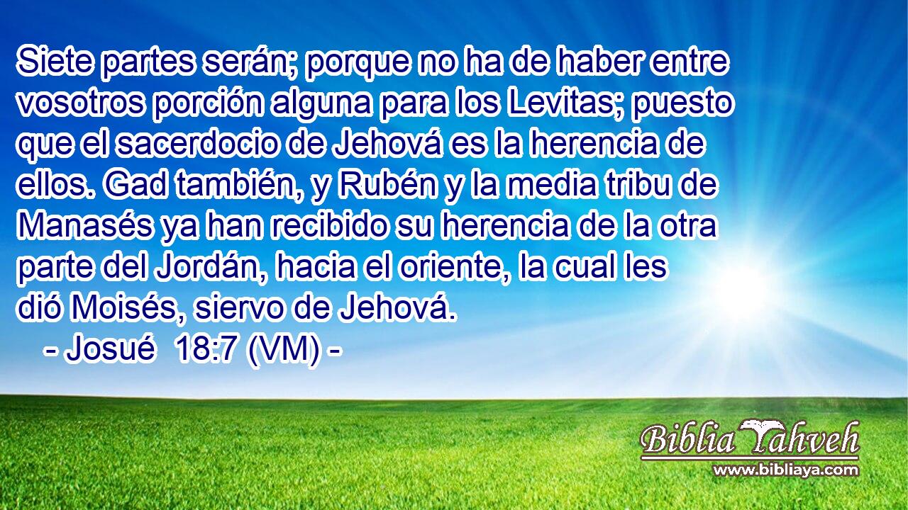  Siete partes serán; porque no ha de haber entre vosotros porción alguna para los Levitas; puesto que el sacerdocio de Jehová es la herencia de ellos. Gad también, y Rubén y la media tribu de Manasés ya han recibido su herencia de la otra parte del Jordán, hacia el oriente, la cual les dió Moisés, siervo de Jehová. 