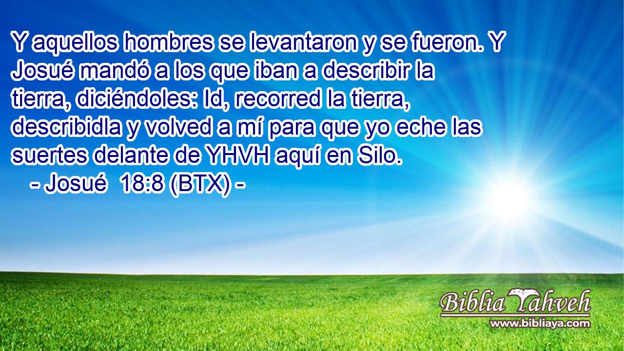 Y aquellos hombres se levantaron y se fueron. Y Josué mandó a los que iban a describir la tierra, diciéndoles: Id, recorred la tierra, describidla y volved a mí para que yo eche las suertes delante de YHVH aquí en Silo.