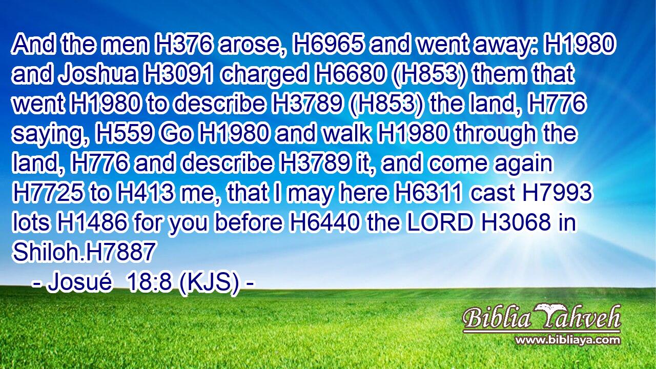 And the men H376 arose, H6965 and went away: H1980 and Joshua H3091 charged H6680 (H853) them that went H1980 to describe H3789 (H853) the land, H776 saying, H559 Go H1980 and walk H1980 through the land, H776 and describe H3789 it, and come again H7725 to H413 me, that I may here H6311 cast H7993 lots H1486 for you before H6440 the LORD H3068 in Shiloh.H7887