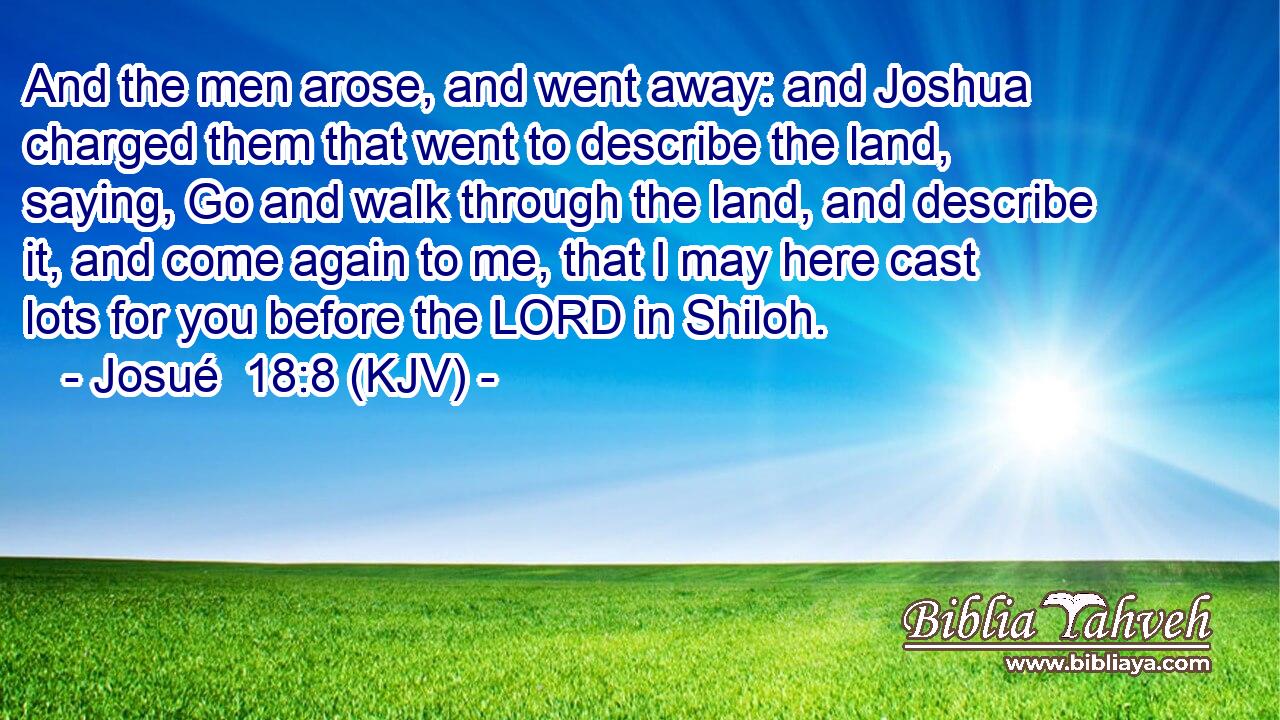 And the men arose, and went away: and Joshua charged them that went to describe the land, saying, Go and walk through the land, and describe it, and come again to me, that I may here cast lots for you before the LORD in Shiloh.