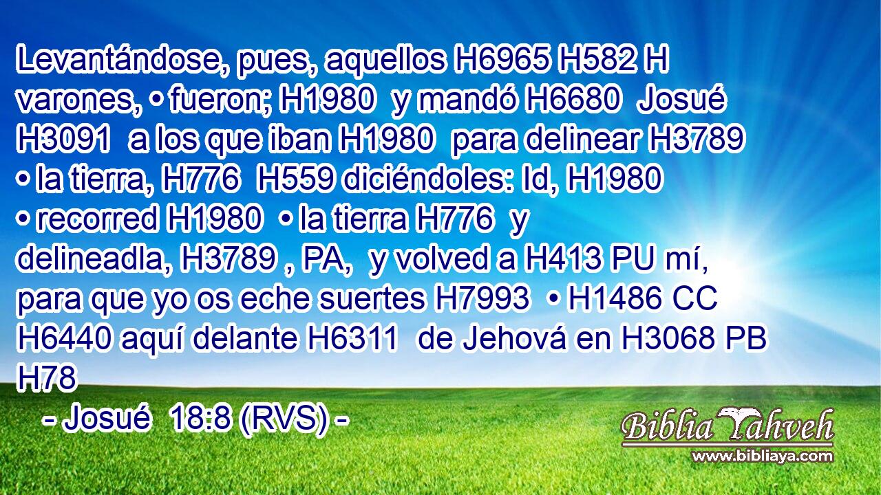 Levantándose, pues, aquellos H6965 H582 H varones, • fueron; H1980  y mandó H6680  Josué H3091  a los que iban H1980  para delinear H3789  • la tierra, H776  H559 diciéndoles: Id, H1980  • recorred H1980  • la tierra H776  y delineadla, H3789 , PA,  y volved a H413 PU mí, para que yo os eche suertes H7993  • H1486 CC H6440 aquí delante H6311  de Jehová en H3068 PB H78