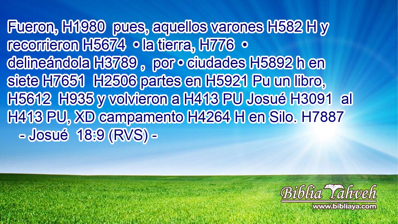Fueron, H1980  pues, aquellos varones H582 H y recorrieron H5674  • la tierra, H776  • delineándola H3789 ,  por • ciudades H5892 h en siete H7651  H2506 partes en H5921 Pu un libro, H5612  H935 y volvieron a H413 PU Josué H3091  al H413 PU, XD campamento H4264 H en Silo. H7887  