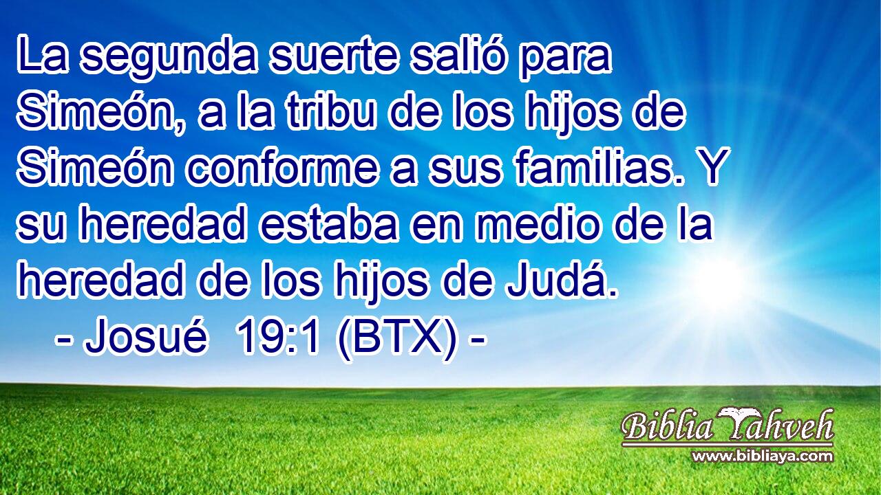 La segunda suerte salió para Simeón, a la tribu de los hijos de Simeón conforme a sus familias. Y su heredad estaba en medio de la heredad de los hijos de Judá.