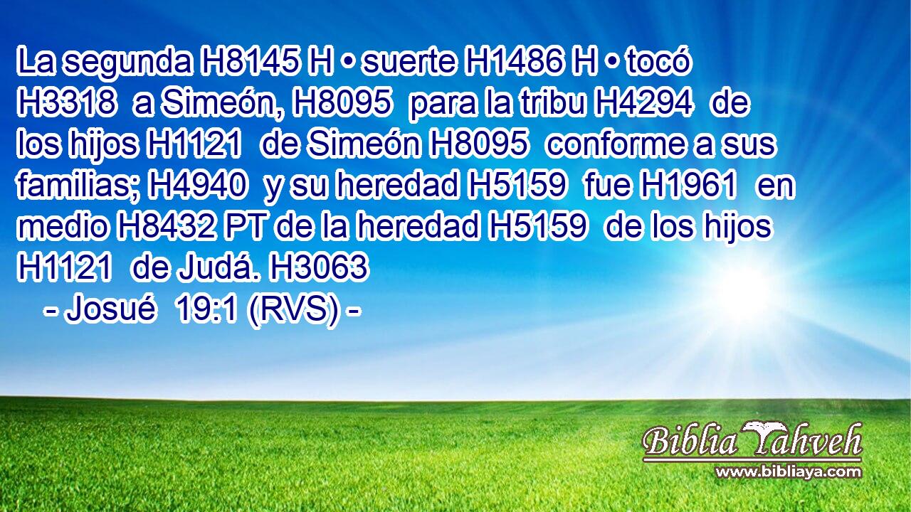 La segunda H8145 H • suerte H1486 H • tocó H3318  a Simeón, H8095  para la tribu H4294  de los hijos H1121  de Simeón H8095  conforme a sus familias; H4940  y su heredad H5159  fue H1961  en medio H8432 PT de la heredad H5159  de los hijos H1121  de Judá. H3063  