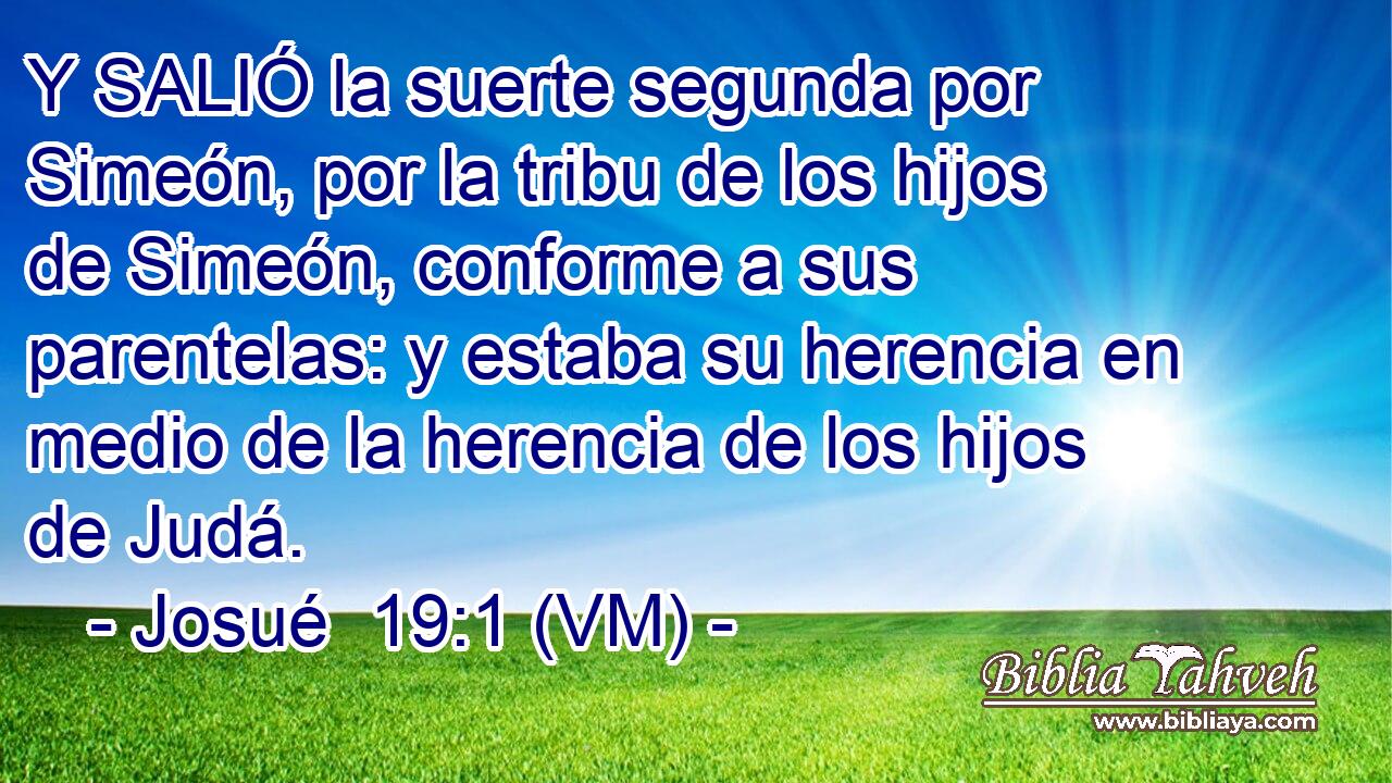 Y SALIÓ la suerte segunda por Simeón, por la tribu de los hijos de Simeón, conforme a sus parentelas: y estaba su herencia en medio de la herencia de los hijos de Judá. 
