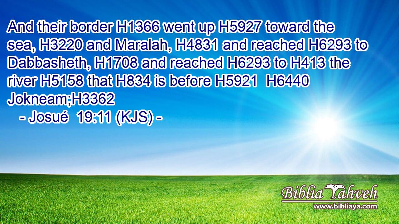 And their border H1366 went up H5927 toward the sea, H3220 and Maralah, H4831 and reached H6293 to Dabbasheth, H1708 and reached H6293 to H413 the river H5158 that H834 is before H5921  H6440 Jokneam;H3362