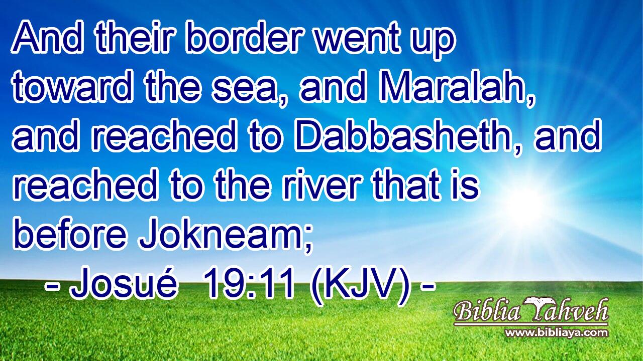 And their border went up toward the sea, and Maralah, and reached to Dabbasheth, and reached to the river that is before Jokneam;