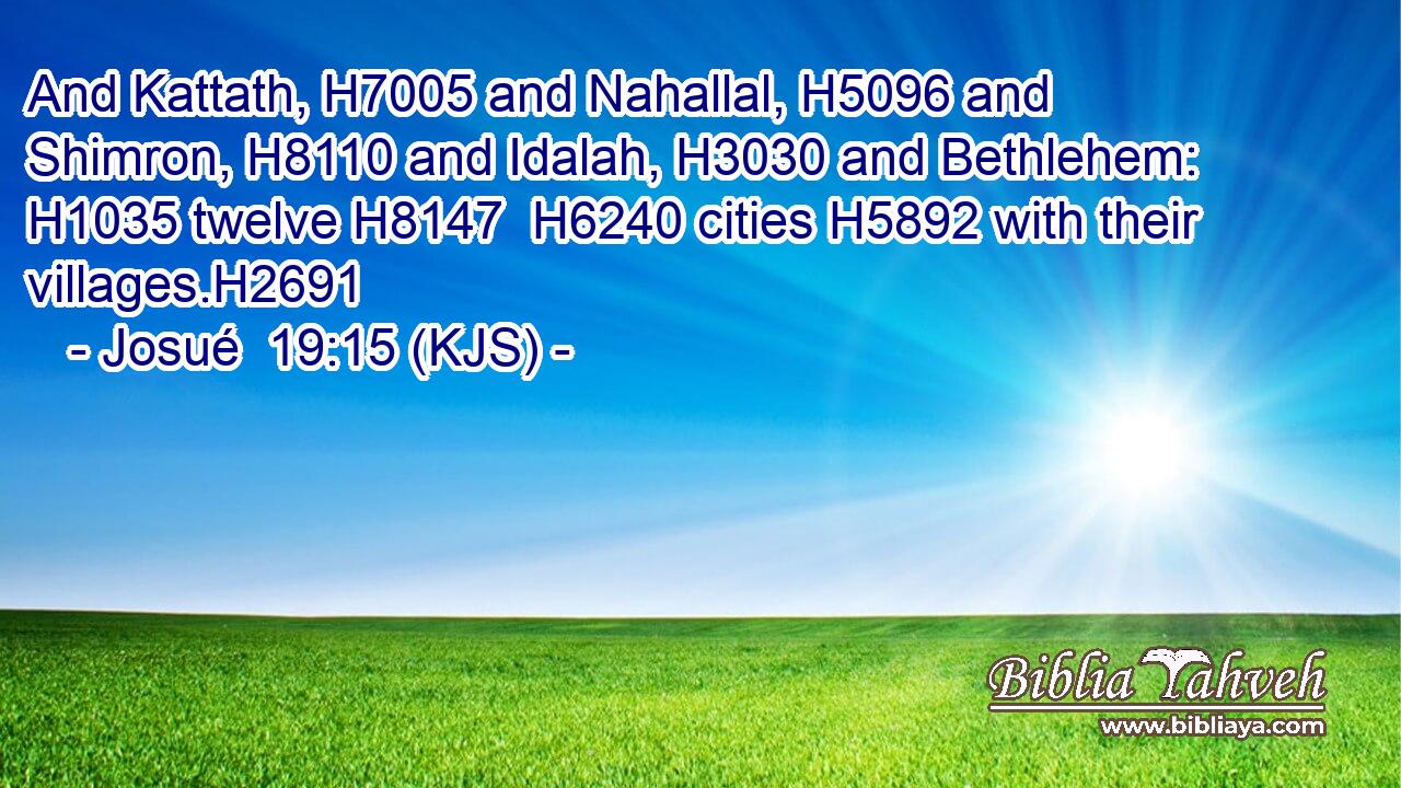 And Kattath, H7005 and Nahallal, H5096 and Shimron, H8110 and Idalah, H3030 and Bethlehem: H1035 twelve H8147  H6240 cities H5892 with their villages.H2691
