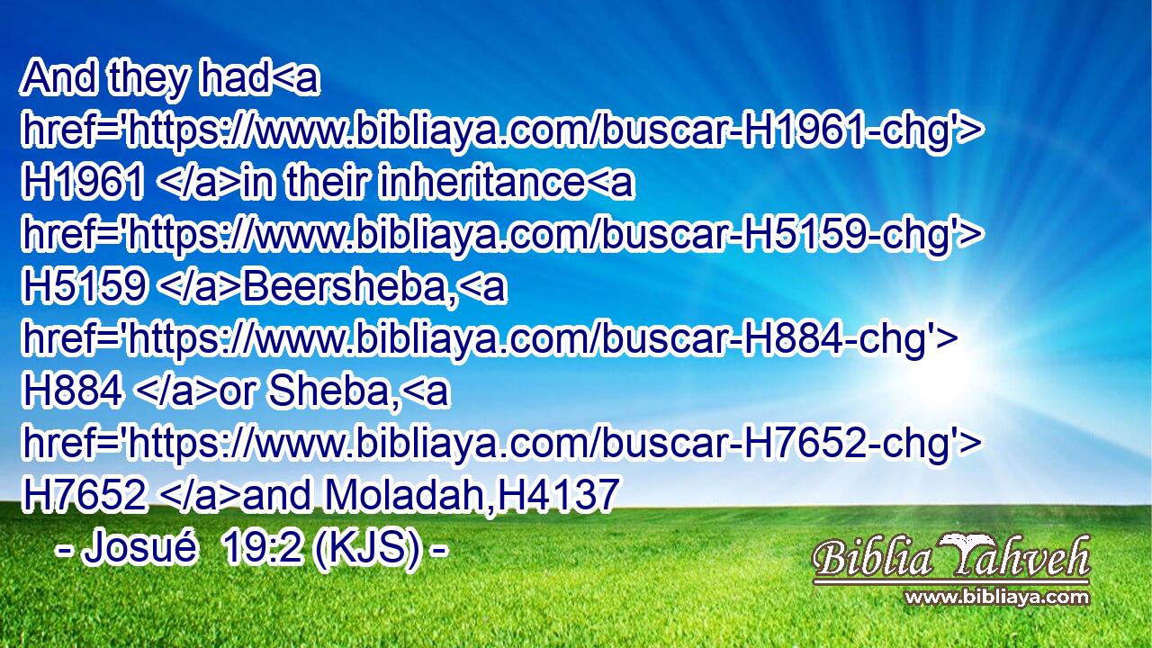 And they had H1961 in their inheritance H5159 Beersheba, H884 or Sheba, H7652 and Moladah,H4137