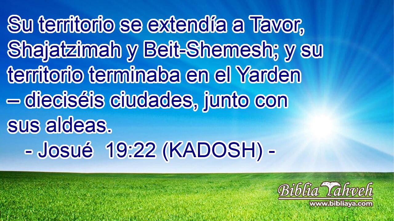  Su territorio se extendía a Tavor, Shajatzimah y Beit-Shemesh; y su territorio terminaba en el Yarden – dieciséis ciudades, junto con sus aldeas. 