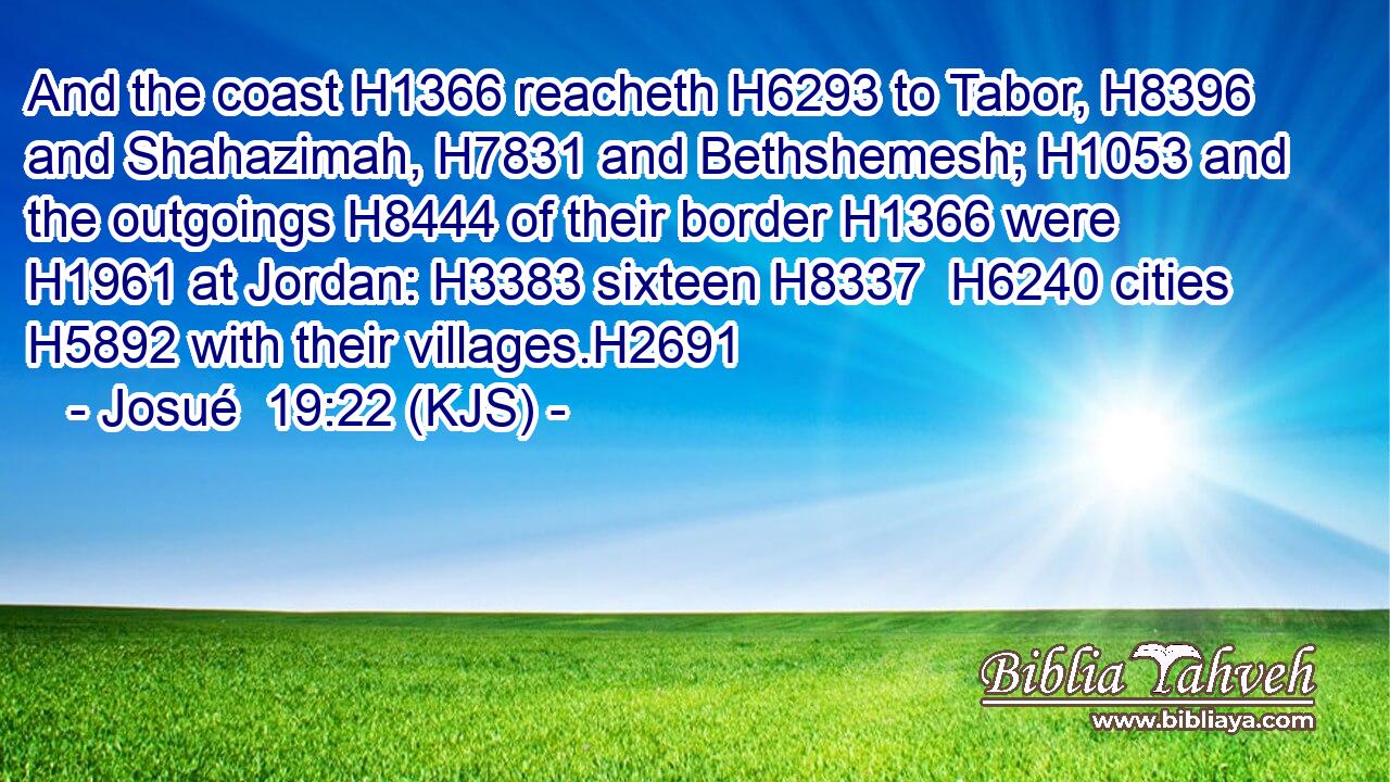 And the coast H1366 reacheth H6293 to Tabor, H8396 and Shahazimah, H7831 and Bethshemesh; H1053 and the outgoings H8444 of their border H1366 were H1961 at Jordan: H3383 sixteen H8337  H6240 cities H5892 with their villages.H2691