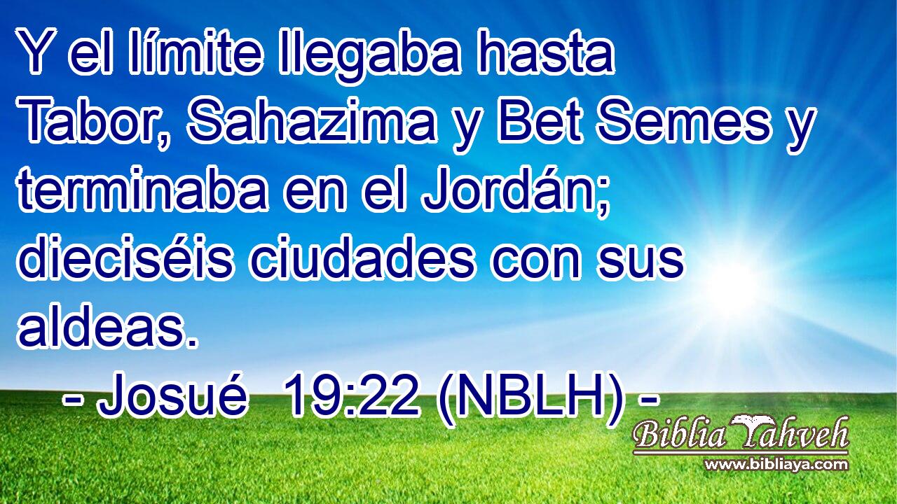  Y el límite llegaba hasta Tabor, Sahazima y Bet Semes y terminaba en el Jordán; dieciséis ciudades con sus aldeas. 