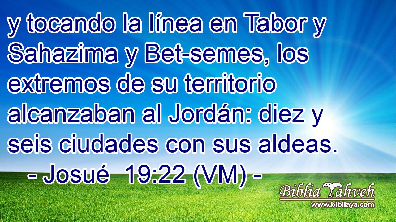  y tocando la línea en Tabor y Sahazima y Bet-semes, los extremos de su territorio alcanzaban al Jordán: diez y seis ciudades con sus aldeas. 