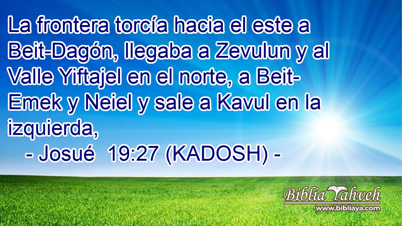  La frontera torcía hacia el este a Beit-Dagón, llegaba a Zevulun y al Valle Yiftajel en el norte, a Beit- Emek y Neiel y sale a Kavul en la izquierda, 
