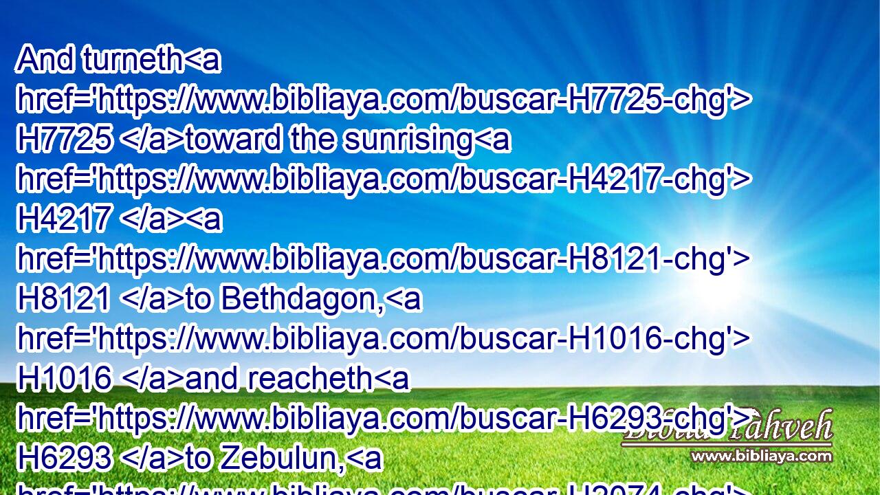 And turneth H7725 toward the sunrising H4217  H8121 to Bethdagon, H1016 and reacheth H6293 to Zebulun, H2074 and to the valley H1516 of Jiphthahel H3317 toward the north side H6828 of Bethemek, H1025 and Neiel, H5272 and goeth out H3318 to H413 Cabul H3521 on the left hand,H8040