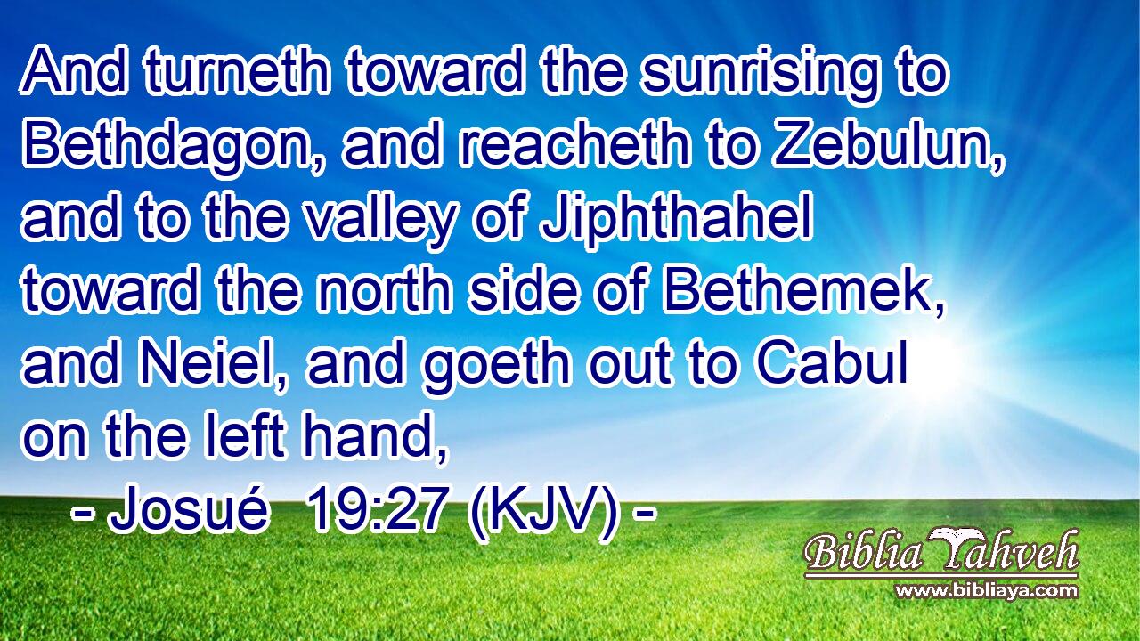 And turneth toward the sunrising to Bethdagon, and reacheth to Zebulun, and to the valley of Jiphthahel toward the north side of Bethemek, and Neiel, and goeth out to Cabul on the left hand,
