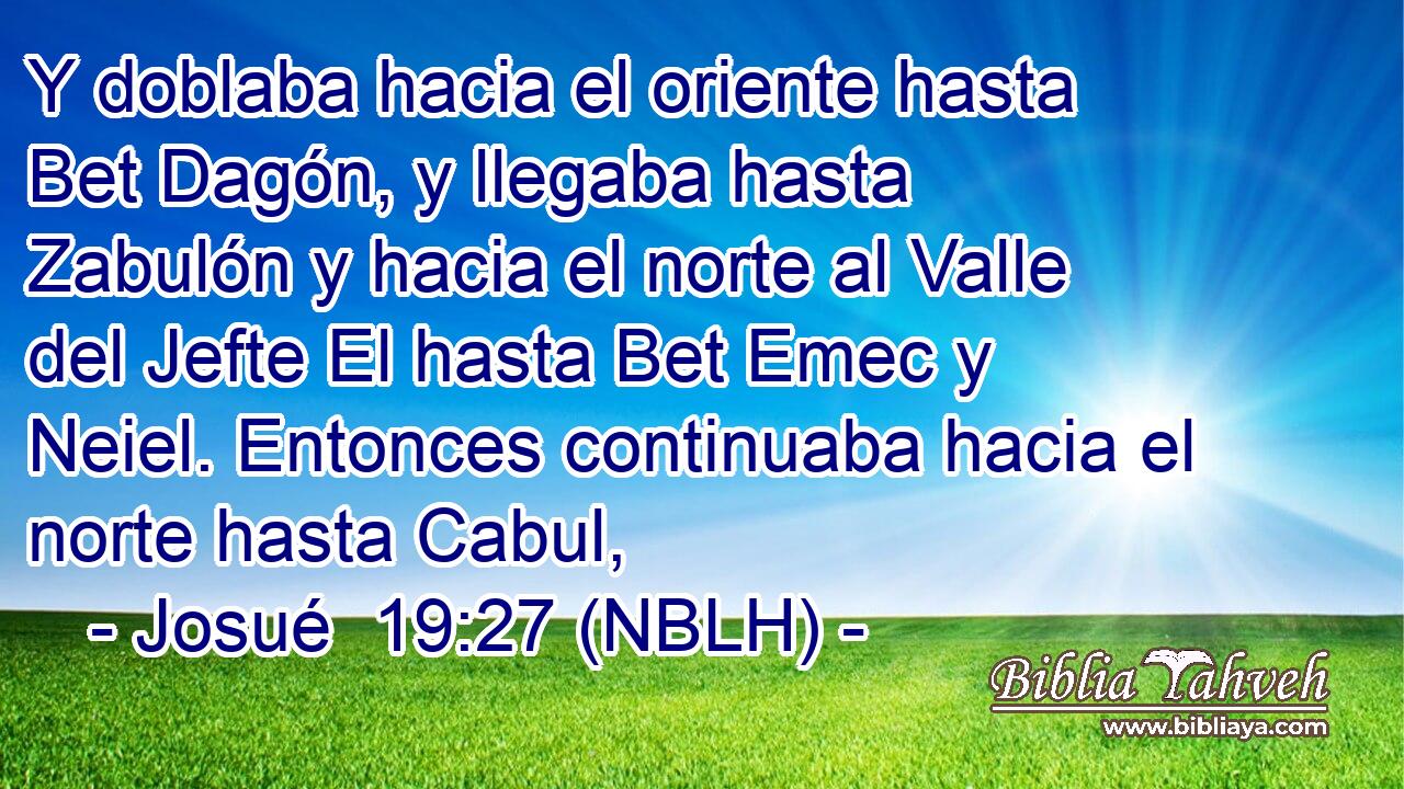  Y doblaba hacia el oriente hasta Bet Dagón, y llegaba hasta Zabulón y hacia el norte al Valle del Jefte El hasta Bet Emec y Neiel. Entonces continuaba hacia el norte hasta Cabul, 