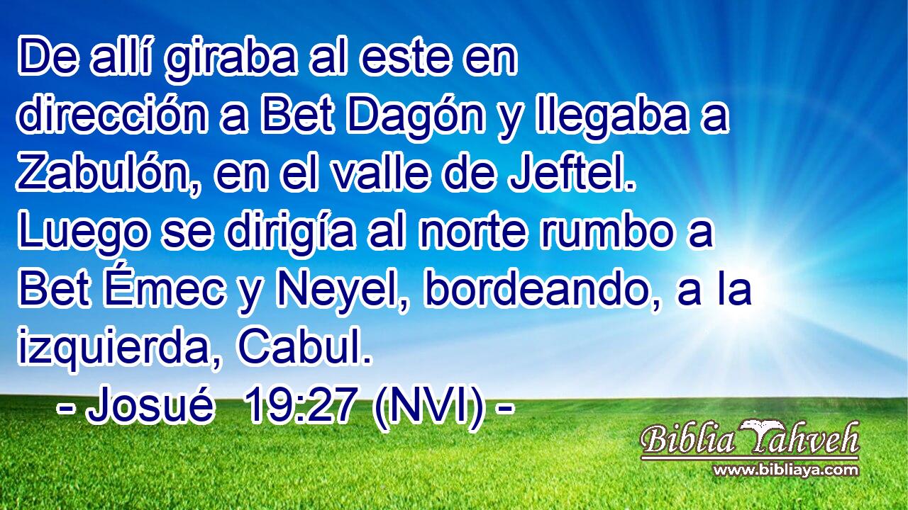  De allí giraba al este en dirección a Bet Dagón y llegaba a Zabulón, en el valle de Jeftel. Luego se dirigía al norte rumbo a Bet Émec y Neyel, bordeando, a la izquierda, Cabul. 