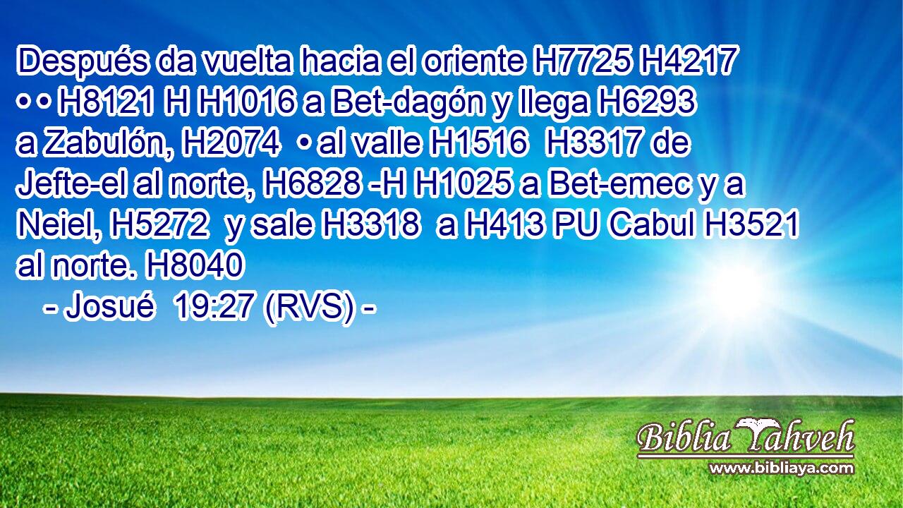Después da vuelta hacia el oriente H7725 H4217  • • H8121 H H1016 a Bet-dagón y llega H6293  a Zabulón, H2074  • al valle H1516  H3317 de Jefte-el al norte, H6828 -H H1025 a Bet-emec y a Neiel, H5272  y sale H3318  a H413 PU Cabul H3521  al norte. H8040  
