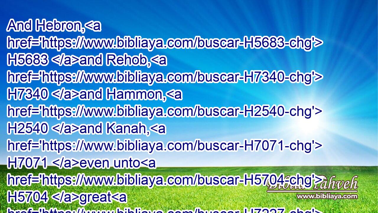 And Hebron, H5683 and Rehob, H7340 and Hammon, H2540 and Kanah, H7071 even unto H5704 great H7227 Zidon;H6721