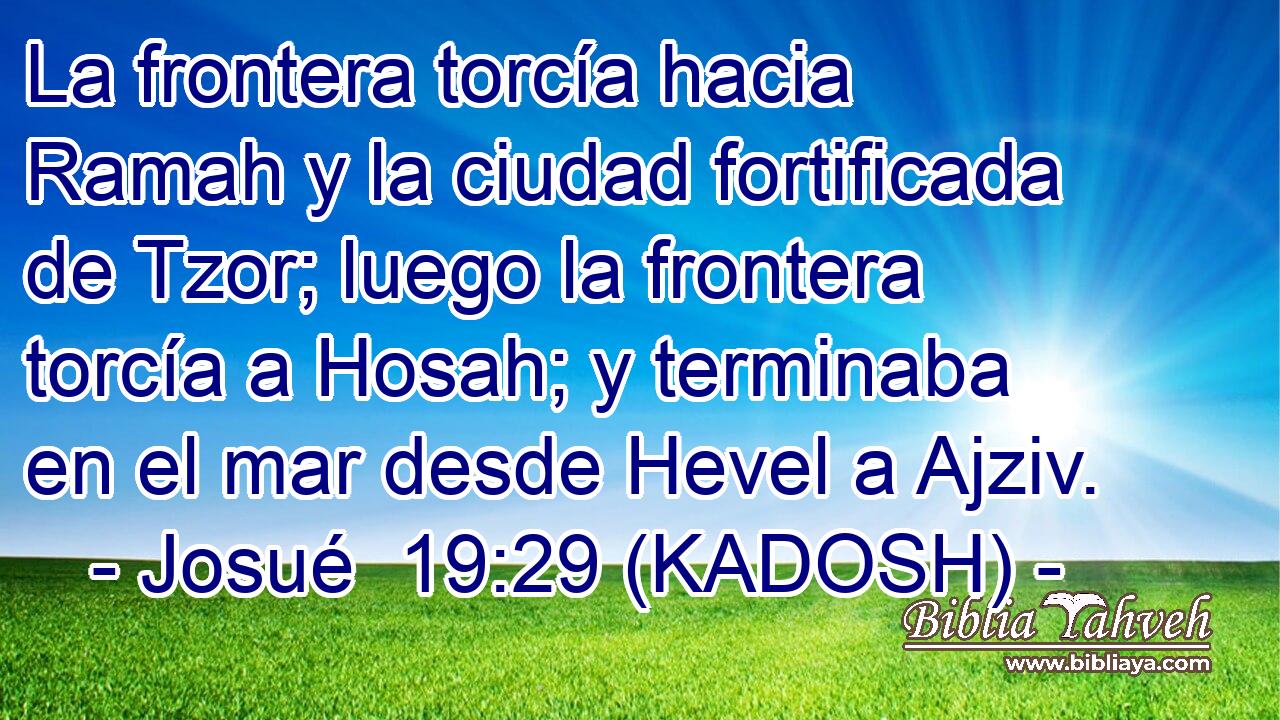  La frontera torcía hacia Ramah y la ciudad fortificada de Tzor; luego la frontera torcía a Hosah; y terminaba en el mar desde Hevel a Ajziv. 