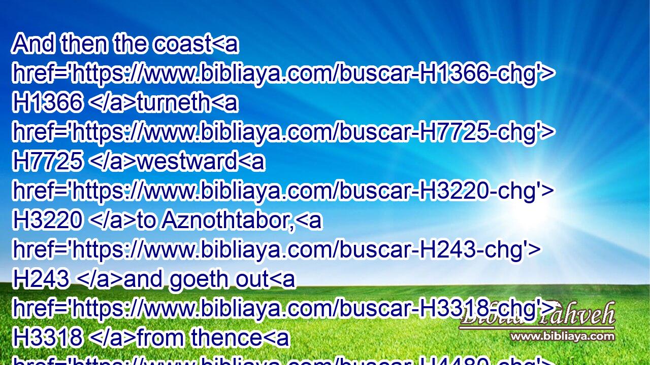 And then the coast H1366 turneth H7725 westward H3220 to Aznothtabor, H243 and goeth out H3318 from thence H4480  H8033 to Hukkok, H2712 and reacheth H6293 to Zebulun H2074 on the south side, H5045 and reacheth H6293 to Asher H836 on the west side, H4480  H3220 and to Judah H3063 upon Jordan H3383 toward the sunrising. H4217 H8121