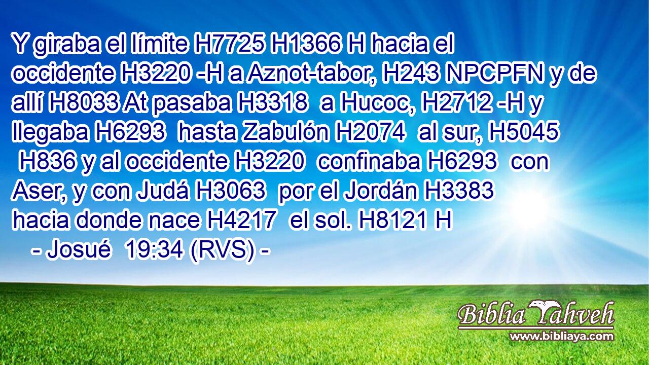 Y giraba el límite H7725 H1366 H hacia el occidente H3220 -H a Aznot-tabor, H243 NPCPFN y de allí H8033 At pasaba H3318  a Hucoc, H2712 -H y llegaba H6293  hasta Zabulón H2074  al sur, H5045  H836 y al occidente H3220  confinaba H6293  con Aser, y con Judá H3063  por el Jordán H3383  hacia donde nace H4217  el sol. H8121 H 