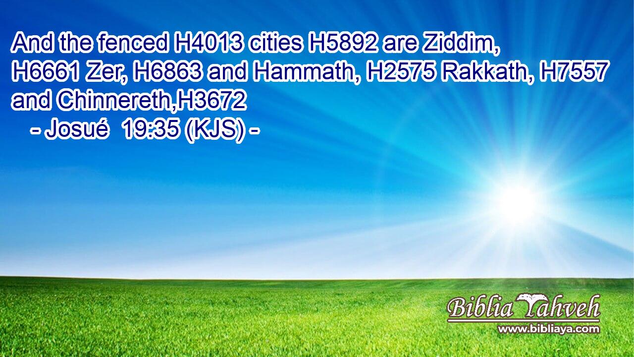 And the fenced H4013 cities H5892 are Ziddim, H6661 Zer, H6863 and Hammath, H2575 Rakkath, H7557 and Chinnereth,H3672