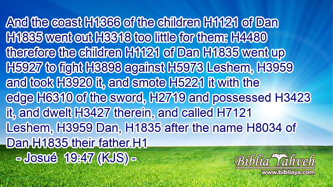 And the coast H1366 of the children H1121 of Dan H1835 went out H3318 too little for them: H4480 therefore the children H1121 of Dan H1835 went up H5927 to fight H3898 against H5973 Leshem, H3959 and took H3920 it, and smote H5221 it with the edge H6310 of the sword, H2719 and possessed H3423 it, and dwelt H3427 therein, and called H7121 Leshem, H3959 Dan, H1835 after the name H8034 of Dan H1835 their father.H1