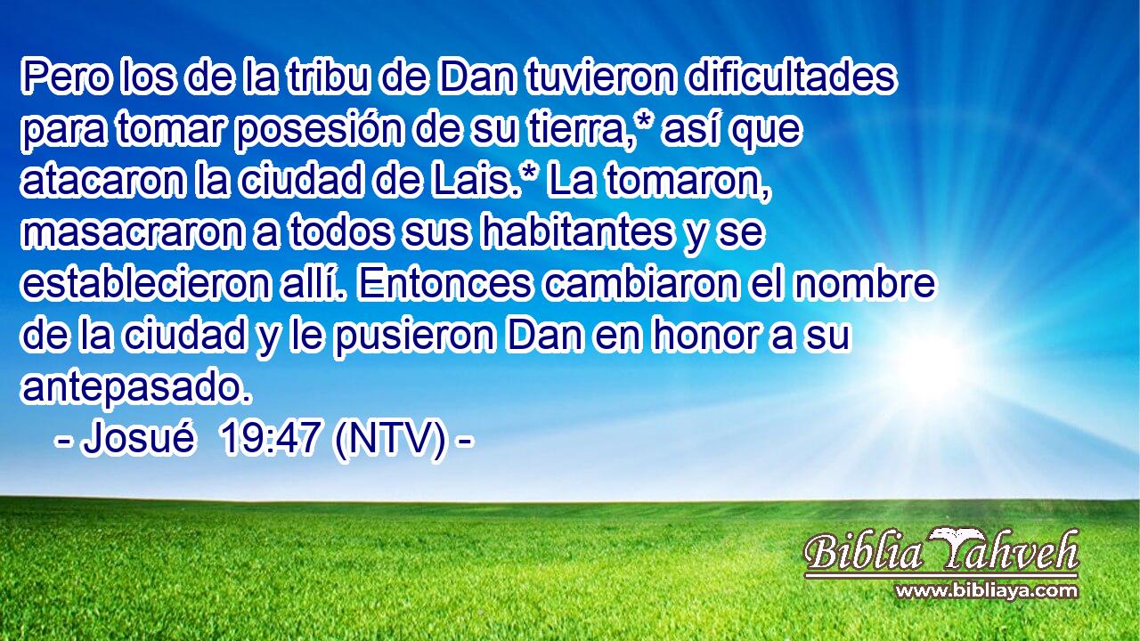 Pero los de la tribu de Dan tuvieron dificultades para tomar posesión de su tierra,* así que atacaron la ciudad de Lais.* La tomaron, masacraron a todos sus habitantes y se establecieron allí. Entonces cambiaron el nombre de la ciudad y le pusieron Dan en honor a su antepasado.
