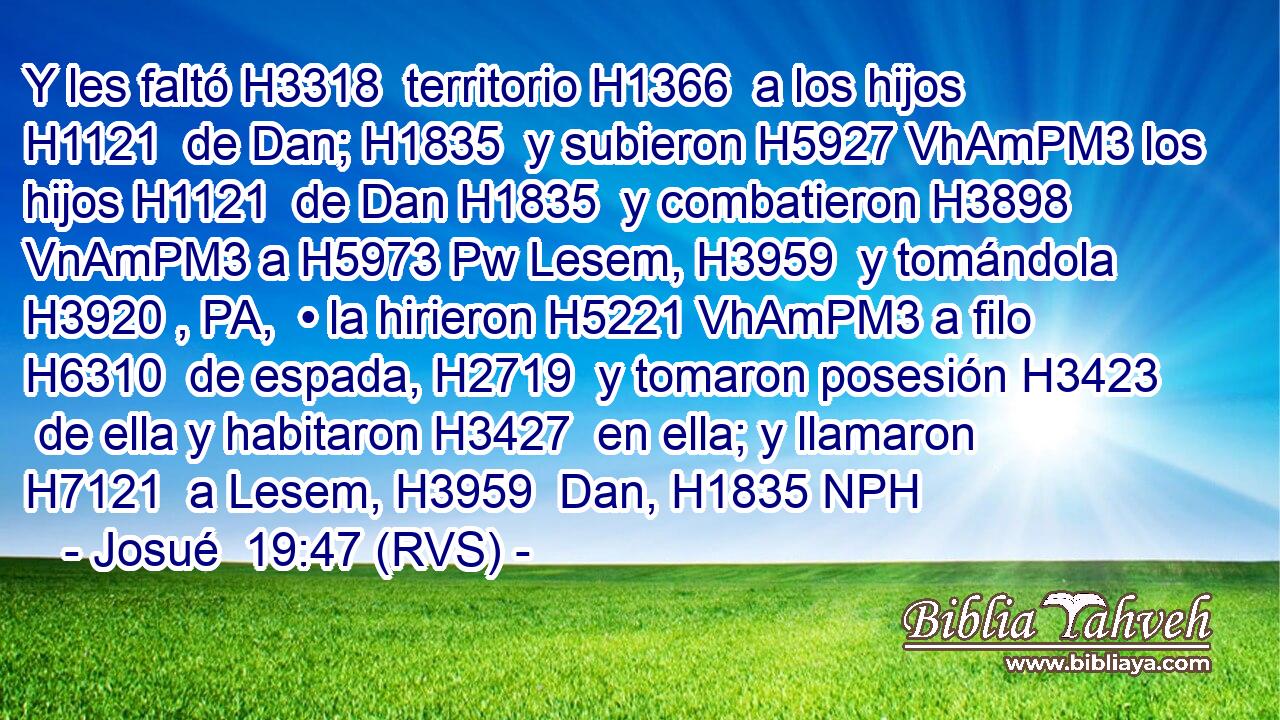 Y les faltó H3318  territorio H1366  a los hijos H1121  de Dan; H1835  y subieron H5927 VhAmPM3 los hijos H1121  de Dan H1835  y combatieron H3898 VnAmPM3 a H5973 Pw Lesem, H3959  y tomándola H3920 , PA,  • la hirieron H5221 VhAmPM3 a filo H6310  de espada, H2719  y tomaron posesión H3423  de ella y habitaron H3427  en ella; y llamaron H7121  a Lesem, H3959  Dan, H1835 NPH