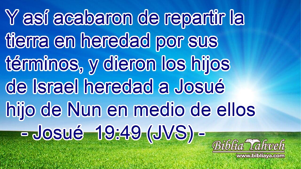 Y así acabaron de repartir la tierra en heredad por sus términos, y dieron los hijos de Israel heredad a Josué hijo de Nun en medio de ellos