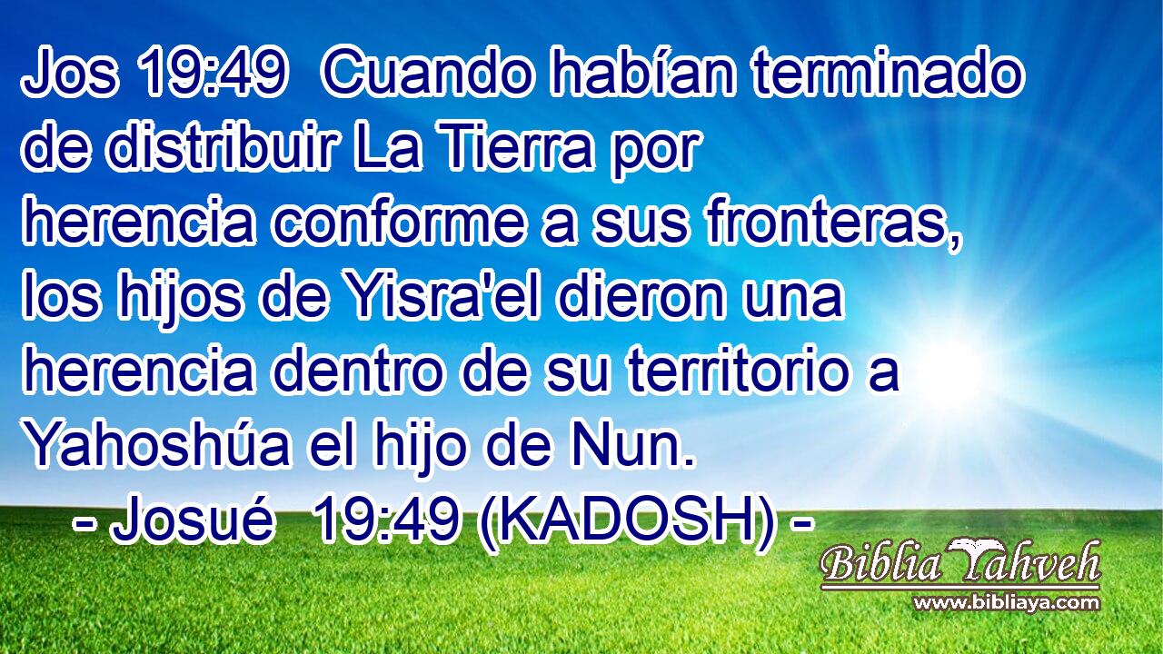  Cuando habían terminado de distribuir La Tierra por herencia conforme a sus fronteras, los hijos de Yisra'el dieron una herencia dentro de su territorio a Yahoshúa el hijo de Nun. 