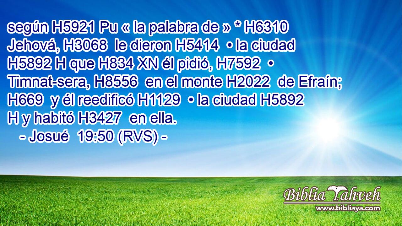 según H5921 Pu « la palabra de » * H6310  Jehová, H3068  le dieron H5414  • la ciudad H5892 H que H834 XN él pidió, H7592  • Timnat-sera, H8556  en el monte H2022  de Efraín; H669  y él reedificó H1129  • la ciudad H5892 H y habitó H3427  en ella. 